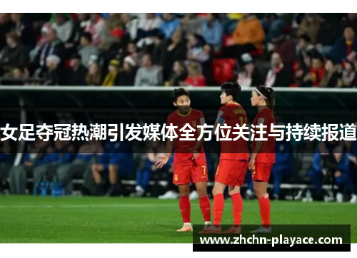 女足夺冠热潮引发媒体全方位关注与持续报道 女足夺冠热潮引发媒体全方位关注与持续报道