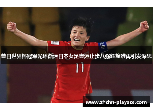 昔日世界杯冠军光环渐远日本女足奥运止步八强辉煌难再引发深思