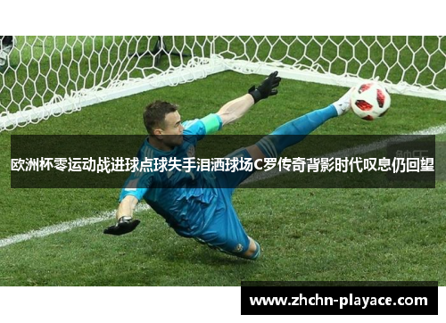 欧洲杯零运动战进球点球失手泪洒球场C罗传奇背影时代叹息仍回望